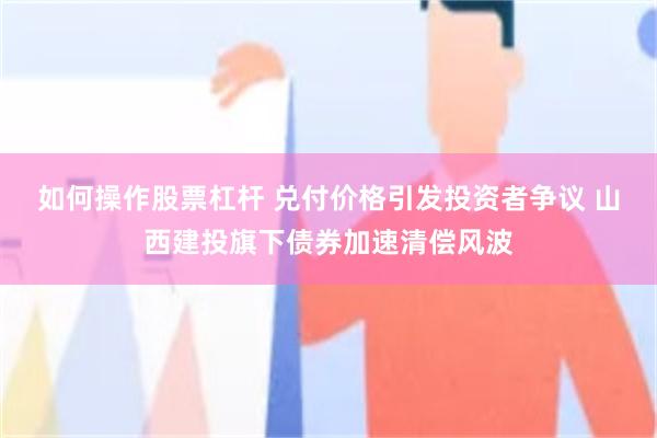 如何操作股票杠杆 兑付价格引发投资者争议 山西建投旗下债券加速清偿风波