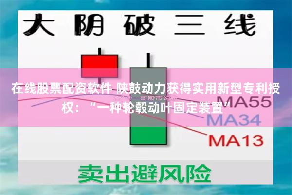 在线股票配资软件 陕鼓动力获得实用新型专利授权：“一种轮毂动叶固定装置”