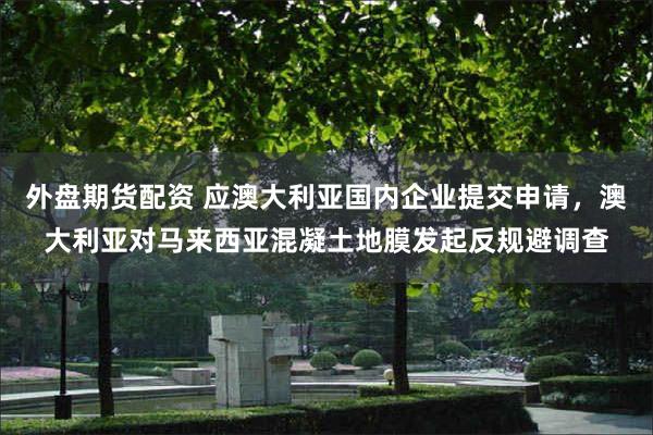 外盘期货配资 应澳大利亚国内企业提交申请，澳大利亚对马来西亚混凝土地膜发起反规避调查