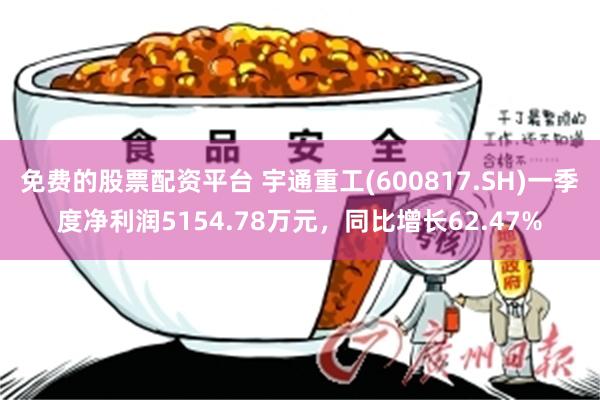 免费的股票配资平台 宇通重工(600817.SH)一季度净利润5154.78万元，同比增长62.47%