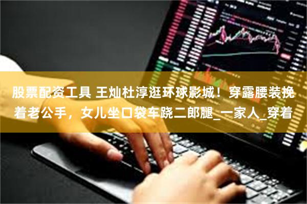 股票配资工具 王灿杜淳逛环球影城！穿露腰装挽着老公手，女儿坐口袋车跷二郎腿_一家人_穿着