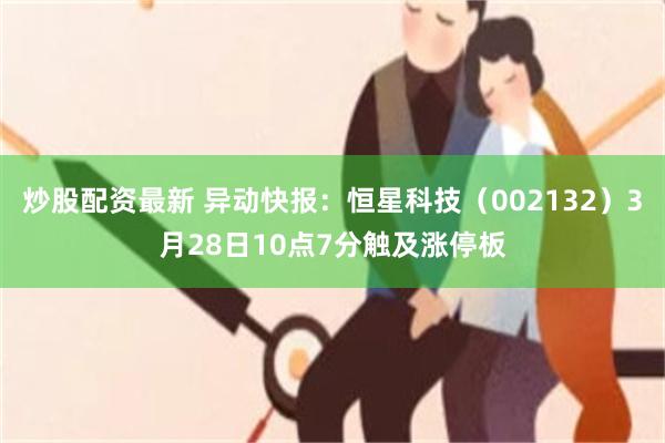 炒股配资最新 异动快报：恒星科技（002132）3月28日10点7分触及涨停板