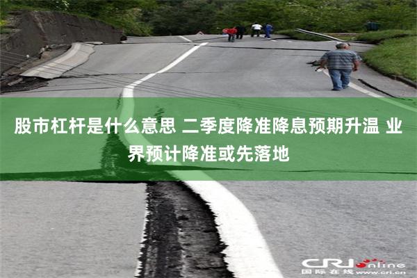 股市杠杆是什么意思 二季度降准降息预期升温 业界预计降准或先落地