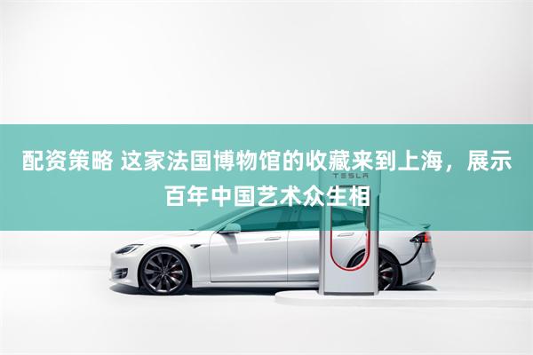 配资策略 这家法国博物馆的收藏来到上海，展示百年中国艺术众生相
