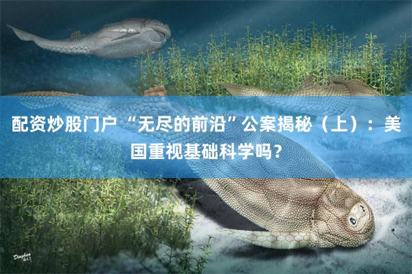 配资炒股门户 “无尽的前沿”公案揭秘（上）：美国重视基础科学吗？