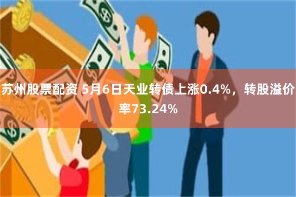 苏州股票配资 5月6日天业转债上涨0.4%，转股溢价率73.24%
