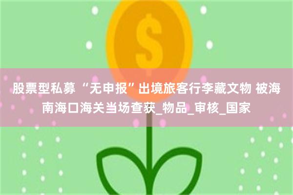 股票型私募 “无申报”出境旅客行李藏文物 被海南海口海关当场查获_物品_审核_国家