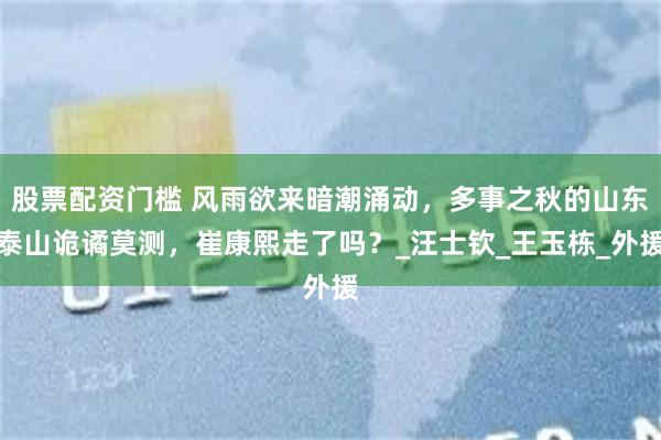 股票配资门槛 风雨欲来暗潮涌动，多事之秋的山东泰山诡谲莫测，崔康熙走了吗？_汪士钦_王玉栋_外援
