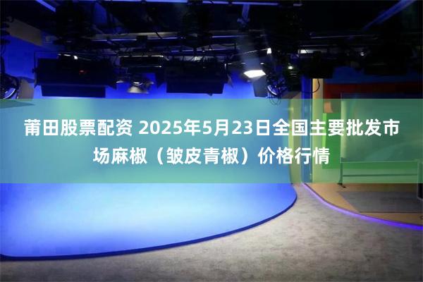 莆田股票配资 2025年5月23日全国主要批发市场麻椒（皱皮青椒）价格行情