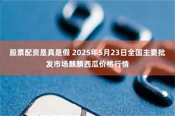 股票配资是真是假 2025年5月23日全国主要批发市场麒麟西瓜价格行情