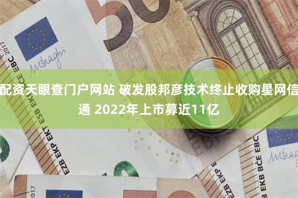 配资天眼查门户网站 破发股邦彦技术终止收购星网信通 2022年上市募近11亿