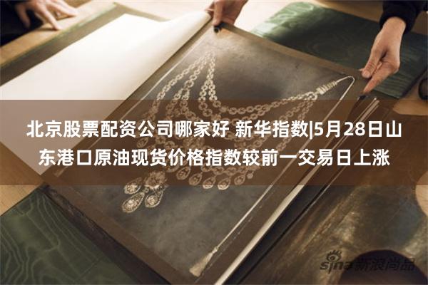 北京股票配资公司哪家好 新华指数|5月28日山东港口原油现货价格指数较前一交易日上涨