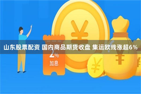 山东股票配资 国内商品期货收盘 集运欧线涨超6%