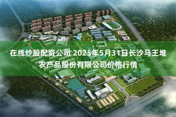 在线炒股配资公司 2025年5月31日长沙马王堆农产品股份有限公司价格行情