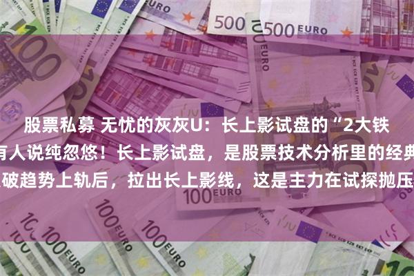 股票私募 无忧的灰灰U：长上影试盘的“2大铁律”，有人靠它翻倍，有人说纯忽悠！长上影试盘，是股票技术分析里的经典玩法。股价突破趋势上轨后，拉出长上影线，这是主力在试探抛压。判断真假试盘，就看后续：一是回调...