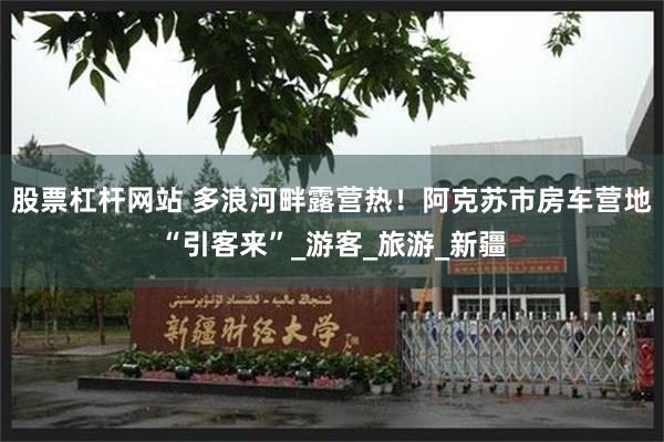 股票杠杆网站 多浪河畔露营热！阿克苏市房车营地“引客来”_游客_旅游_新疆