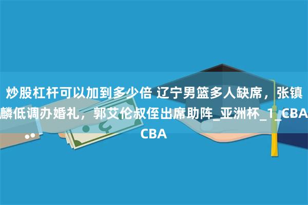 炒股杠杆可以加到多少倍 辽宁男篮多人缺席,张镇麟低调办婚礼,郭艾伦叔侄出席助阵_亚洲杯_1_CBA