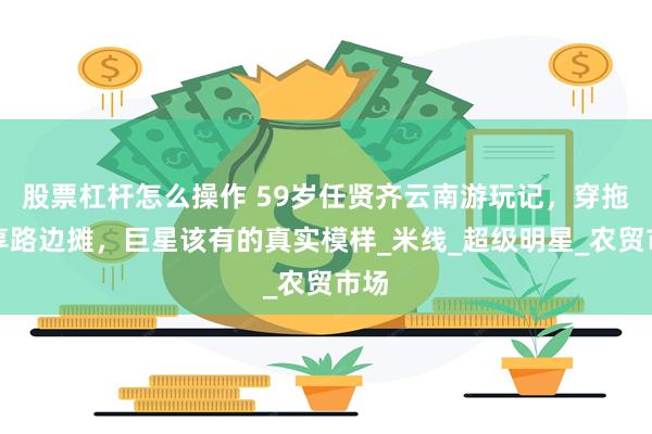 股票杠杆怎么操作 59岁任贤齐云南游玩记，穿拖鞋享路边摊，巨星该有的真实模样_米线_超级明星_农贸市场