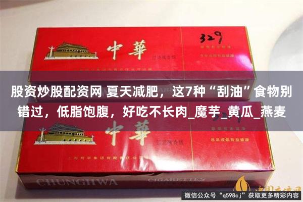 股资炒股配资网 夏天减肥，这7种“刮油”食物别错过，低脂饱腹，好吃不长肉_魔芋_黄瓜_燕麦