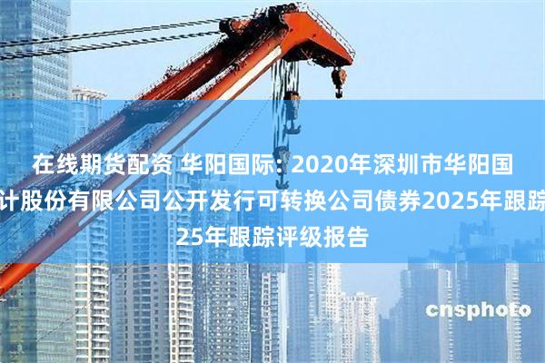 在线期货配资 华阳国际: 2020年深圳市华阳国际工程设计股份有限公司公开发行可转换公司债券2025年跟踪评级报告