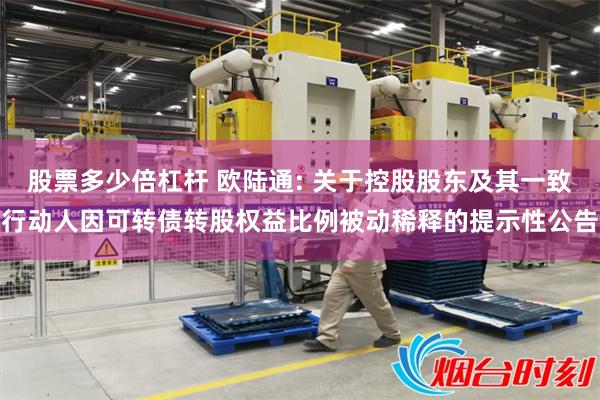 股票多少倍杠杆 欧陆通: 关于控股股东及其一致行动人因可转债转股权益比例被动稀释的提示性公告