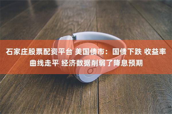 石家庄股票配资平台 美国债市：国债下跌 收益率曲线走平 经济数据削弱了降息预期