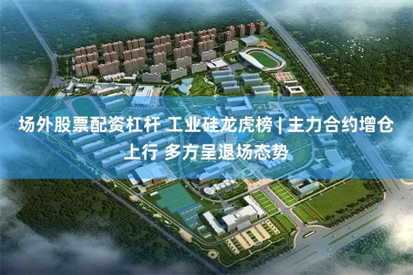 场外股票配资杠杆 工业硅龙虎榜 | 主力合约增仓上行 多方呈退场态势