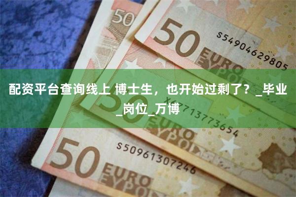 配资平台查询线上 博士生，也开始过剩了？_毕业_岗位_万博