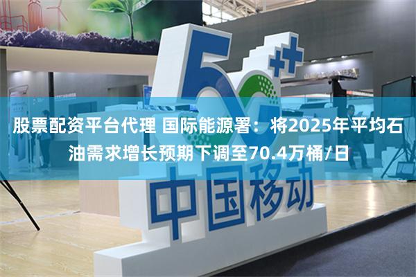 股票配资平台代理 国际能源署：将2025年平均石油需求增长预期下调至70.4万桶/日
