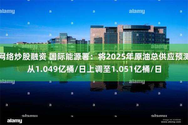 网络炒股融资 国际能源署：将2025年原油总供应预测从1.049亿桶/日上调至1.051亿桶/日