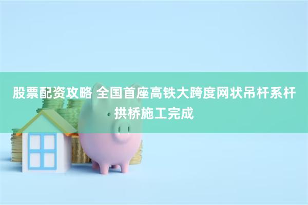 股票配资攻略 全国首座高铁大跨度网状吊杆系杆拱桥施工完成