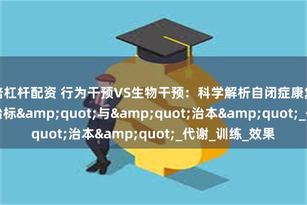 高倍杠杆配资 行为干预VS生物干预：科学解析自闭症康复的"治标"与"治本"_代谢_训练_效果