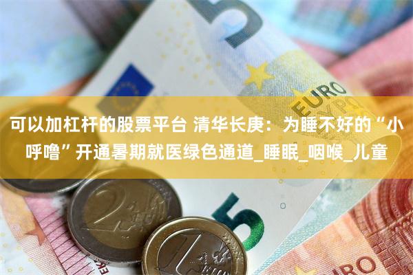 可以加杠杆的股票平台 清华长庚：为睡不好的“小呼噜”开通暑期就医绿色通道_睡眠_咽喉_儿童