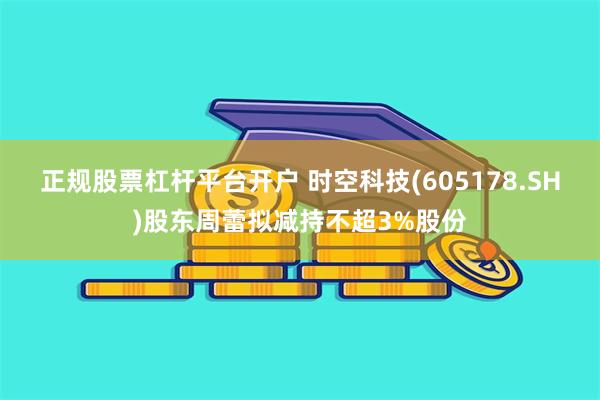 正规股票杠杆平台开户 时空科技(605178.SH)股东周蕾拟减持不超3%股份
