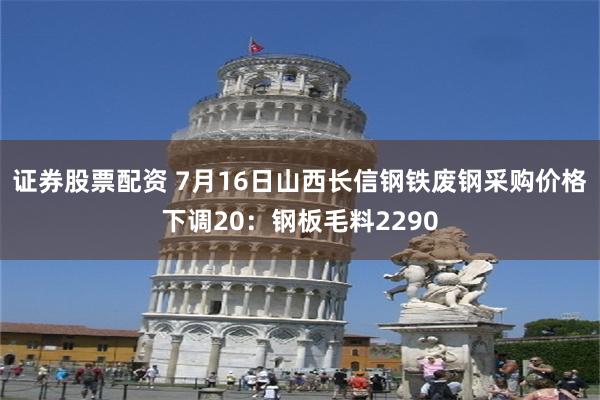 证券股票配资 7月16日山西长信钢铁废钢采购价格下调20：钢板毛料2290