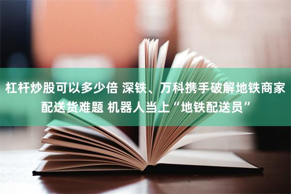 杠杆炒股可以多少倍 深铁、万科携手破解地铁商家配送货难题 机器人当上“地铁配送员”