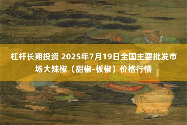 杠杆长期投资 2025年7月19日全国主要批发市场大辣椒（甜椒-板椒）价格行情