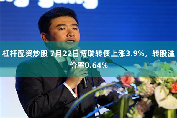 杠杆配资炒股 7月22日博瑞转债上涨3.9%，转股溢价率0.64%