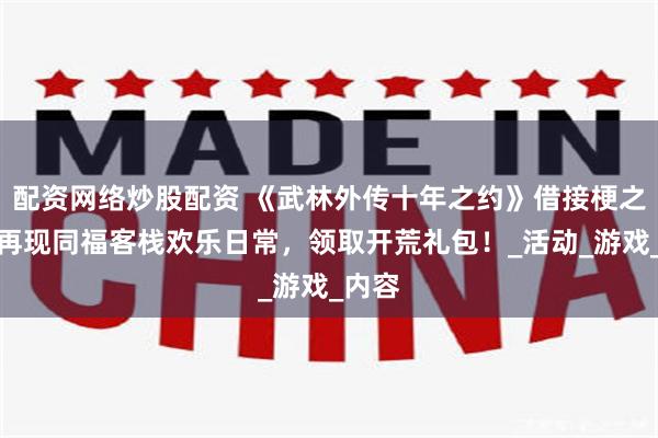 配资网络炒股配资 《武林外传十年之约》借接梗之力，再现同福客栈欢乐日常，领取开荒礼包！_活动_游戏_内容
