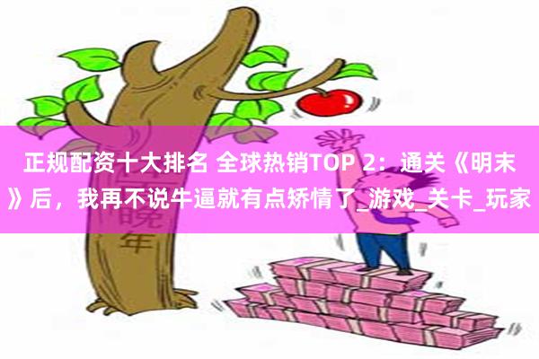正规配资十大排名 全球热销TOP 2：通关《明末》后，我再不说牛逼就有点矫情了_游戏_关卡_玩家