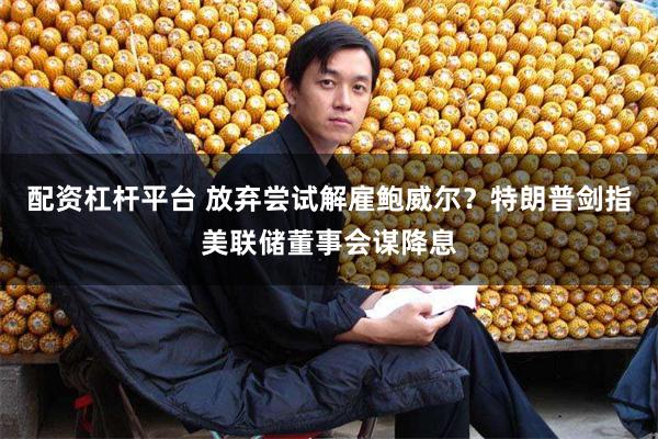 配资杠杆平台 放弃尝试解雇鲍威尔？特朗普剑指美联储董事会谋降息