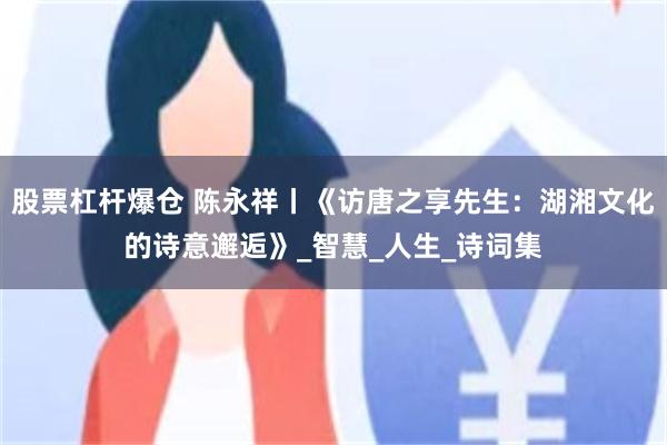股票杠杆爆仓 陈永祥丨《访唐之享先生：湖湘文化的诗意邂逅》_智慧_人生_诗词集