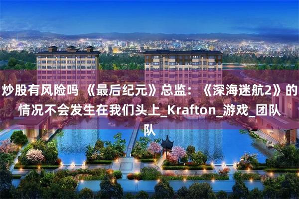 炒股有风险吗 《最后纪元》总监：《深海迷航2》的情况不会发生在我们头上_Krafton_游戏_团队