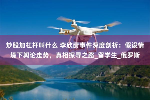 炒股加杠杆叫什么 李欣莳事件深度剖析：假设情境下舆论走势，真相探寻之路_留学生_俄罗斯