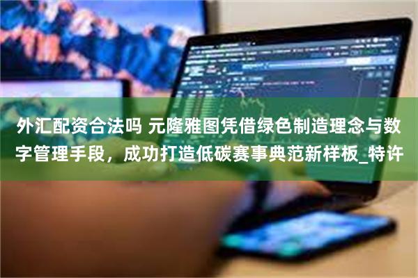 外汇配资合法吗 元隆雅图凭借绿色制造理念与数字管理手段，成功打造低碳赛事典范新样板_特许