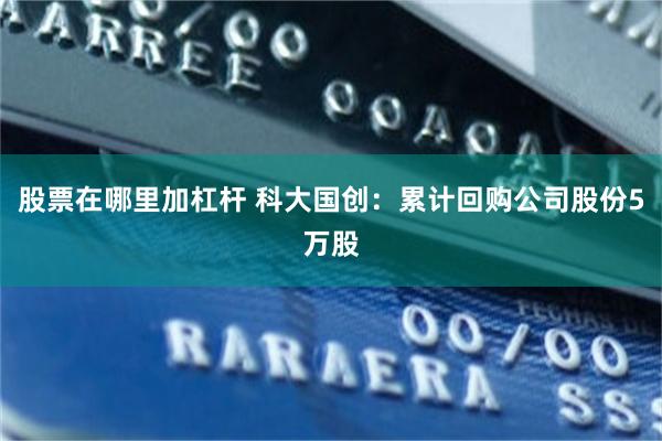 股票在哪里加杠杆 科大国创：累计回购公司股份5万股