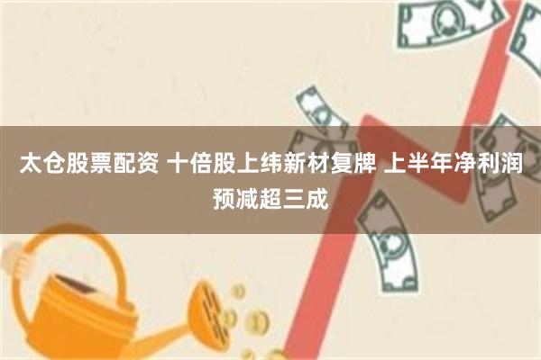 太仓股票配资 十倍股上纬新材复牌 上半年净利润预减超三成