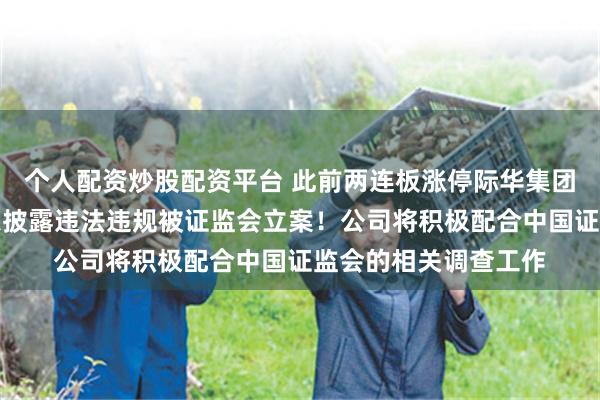 个人配资炒股配资平台 此前两连板涨停际华集团今日跌停，涉嫌信息披露违法违规被证监会立案！公司将积极配合中国证监会的相关调查工作