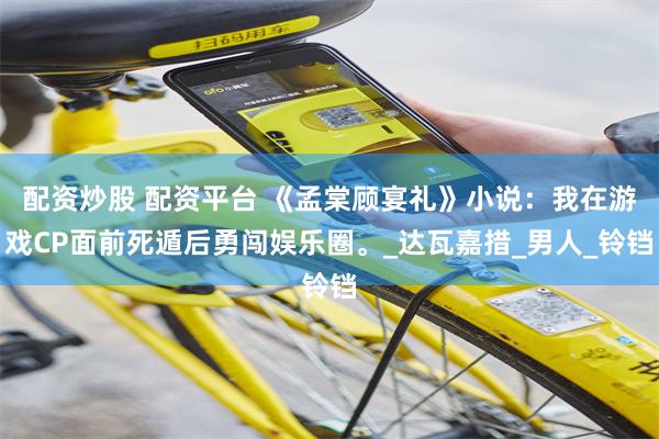 配资炒股 配资平台 《孟棠顾宴礼》小说：我在游戏CP面前死遁后勇闯娱乐圈。_达瓦嘉措_男人_铃铛