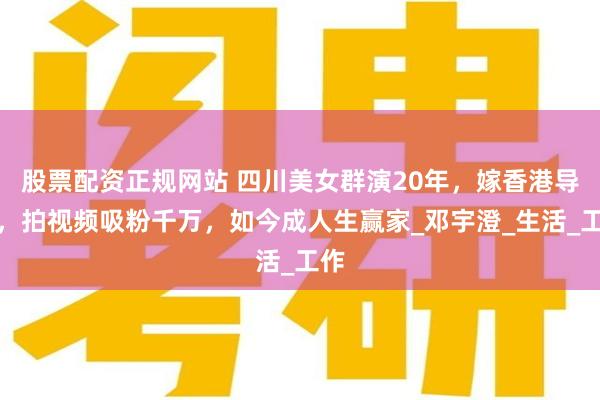股票配资正规网站 四川美女群演20年，嫁香港导演，拍视频吸粉千万，如今成人生赢家_邓宇澄_生活_工作
